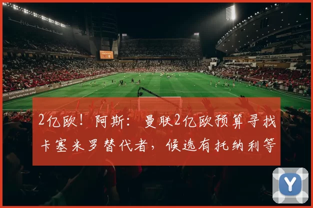 2亿欧！阿斯：曼联2亿欧预算寻找卡塞米罗替代者，候选有托纳利等