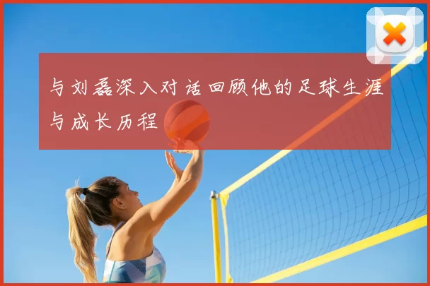 与刘磊深入对话回顾他的足球生涯与成长历程