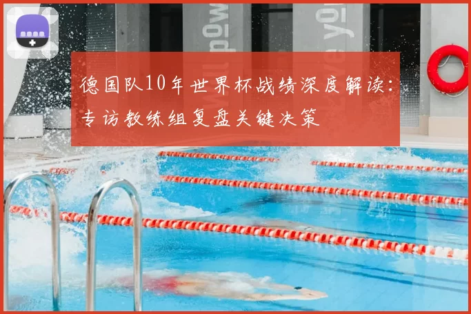 德国队10年世界杯战绩深度解读:专访教练组复盘关键决策