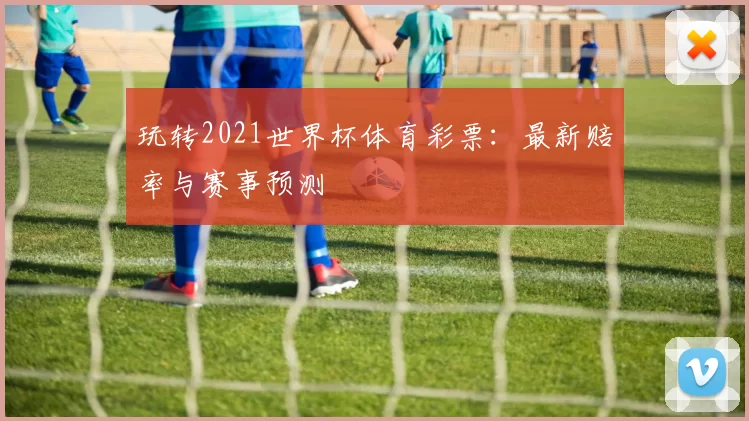 玩转2021世界杯体育彩票：最新赔率与赛事预测
