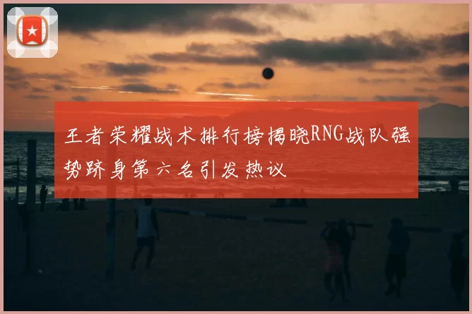 王者荣耀战术排行榜揭晓RNG战队强势跻身第六名引发热议