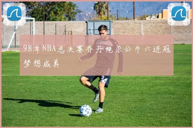 98年NBA总决赛乔丹绝杀公牛六连冠梦想成真