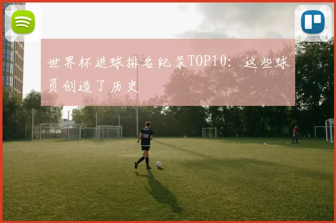世界杯进球排名纪录TOP10：这些球员创造了历史