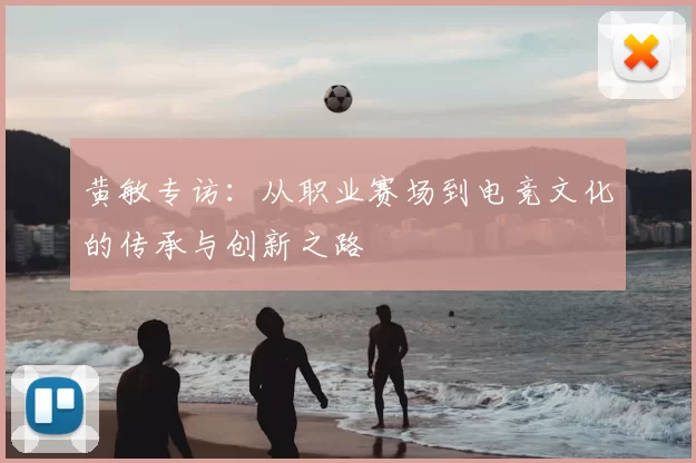黄敏专访:从职业赛场到电竞文化的传承与创新之路