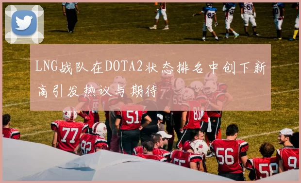 LNG战队在DOTA2状态排名中创下新高引发热议与期待