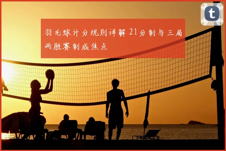 羽毛球计分规则详解 21分制与三局两胜赛制成焦点