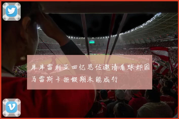 库库雷利亚回忆恩佐邀请看球却因马雷斯卡拒假期未能成行