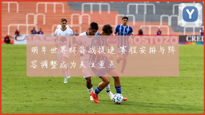 明年世界杯备战提速 赛程安排与阵容调整成为关注重点