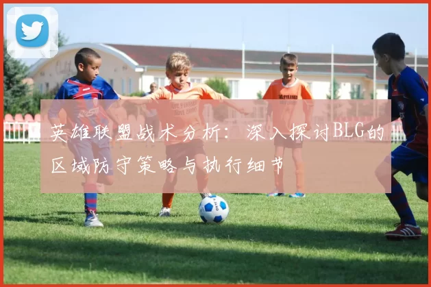 英雄联盟战术分析:深入探讨BLG的区域防守策略与执行细节