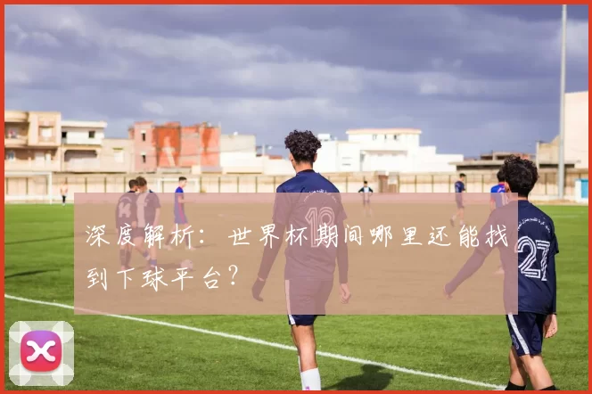 深度解析:世界杯期间哪里还能找到下球平台?