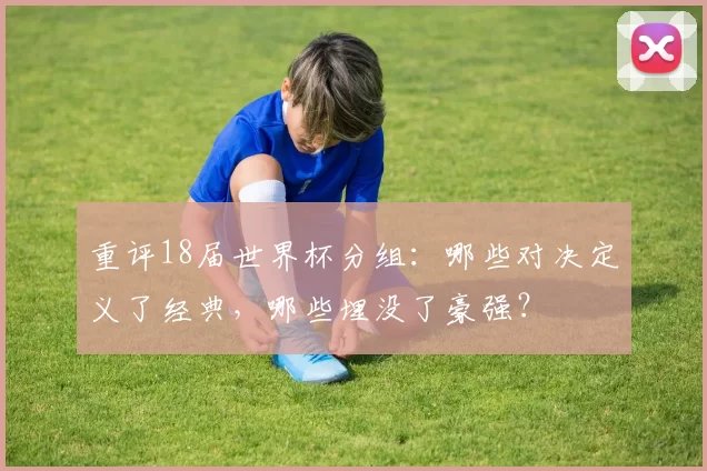 重评18届世界杯分组:哪些对决定义了经典,哪些埋没了豪强?