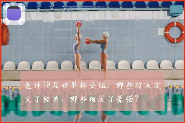 重评18届世界杯分组:哪些对决定义了经典,哪些埋没了豪强?