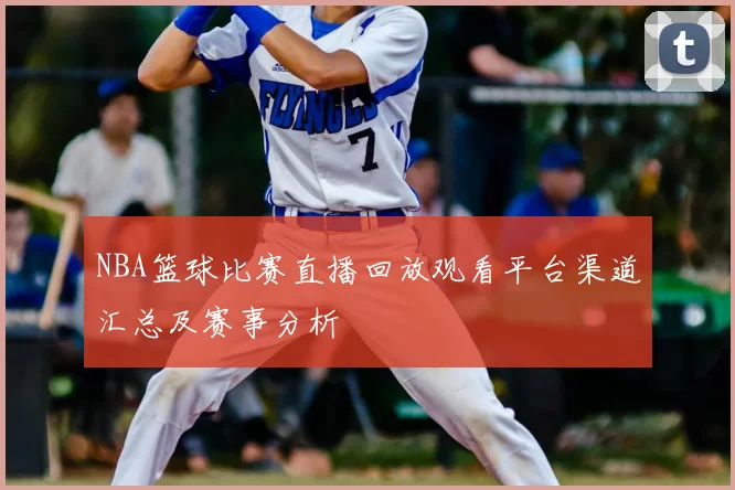 NBA篮球比赛直播回放观看平台渠道汇总及赛事分析