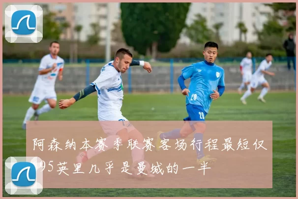 阿森纳本赛季联赛客场行程最短仅695英里几乎是曼城的一半