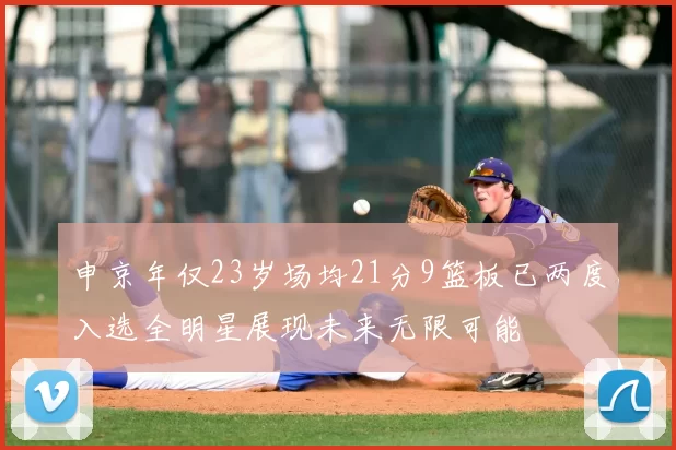 申京年仅23岁场均21分9篮板已两度入选全明星展现未来无限可能
